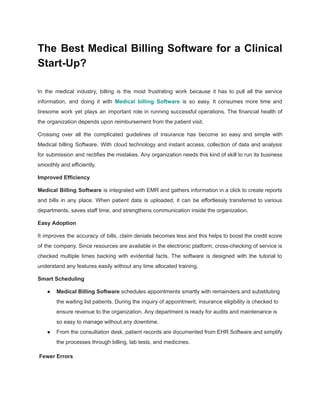 The Best Medical Billing Software for a Clinical
Start-Up?
In the medical industry, billing is the most frustrating work because it has to pull all the service
information, and doing it with Medical billing Software is so easy. It consumes more time and
tiresome work yet plays an important role in running successful operations. The financial health of
the organization depends upon reimbursement from the patient visit.
Crossing over all the complicated guidelines of insurance has become so easy and simple with
Medical billing Software. With cloud technology and instant access, collection of data and analysis
for submission and rectifies the mistakes. Any organization needs this kind of skill to run its business
smoothly and efficiently.
Improved Efficiency
Medical Billing Software is integrated with EMR and gathers information in a click to create reports
and bills in any place. When patient data is uploaded, it can be effortlessly transferred to various
departments, saves staff time, and strengthens communication inside the organization.
Easy Adoption
It improves the accuracy of bills, claim denials becomes less and this helps to boost the credit score
of the company. Since resources are available in the electronic platform, cross-checking of service is
checked multiple times backing with evidential facts. The software is designed with the tutorial to
understand any features easily without any time allocated training.
Smart Scheduling
● Medical Billing Software schedules appointments smartly with remainders and substituting
the waiting list patients. During the inquiry of appointment, insurance eligibility is checked to
ensure revenue to the organization. Any department is ready for audits and maintenance is
so easy to manage without any downtime.
● From the consultation desk, patient records are documented from EHR Software and simplify
the processes through billing, lab tests, and medicines.
Fewer Errors
 