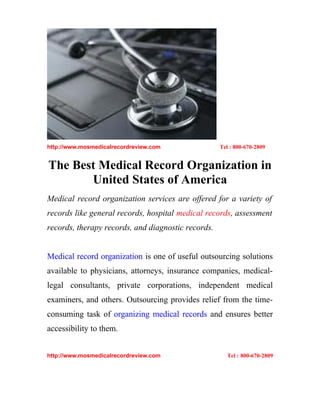 http://www.mosmedicalrecordreview.com               Tel : 800-670-2809


The Best Medical Record Organization in
       United States of America
Medical record organization services are offered for a variety of
records like general records, hospital medical records, assessment
records, therapy records, and diagnostic records.


Medical record organization is one of useful outsourcing solutions
available to physicians, attorneys, insurance companies, medical-
legal consultants, private corporations, independent medical
examiners, and others. Outsourcing provides relief from the time-
consuming task of organizing medical records and ensures better
accessibility to them.


http://www.mosmedicalrecordreview.com                 Tel : 800-670-2809
 