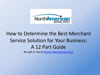 How to Determine the Best Merchant
Service Solution for Your Business:
A 12 Part Guide
Brought to You by Choice Merchant Services
 