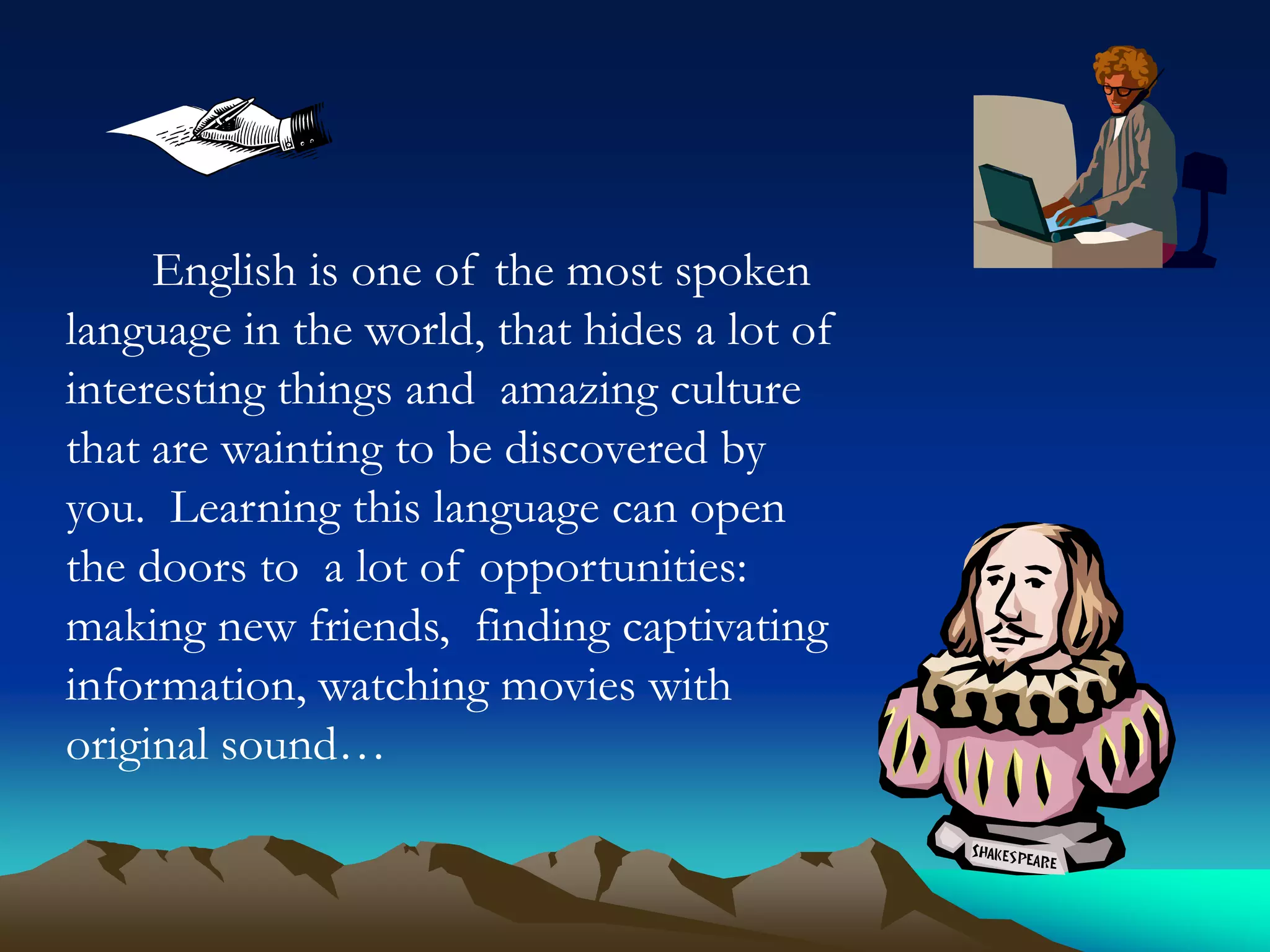 English is one of the most spoken
language in the world, that hides a lot of
interesting things and amazing culture
that are wainting to be discovered by
you. Learning this language can open
the doors to a lot of opportunities:
making new friends, finding captivating
information, watching movies with
original sound…

 