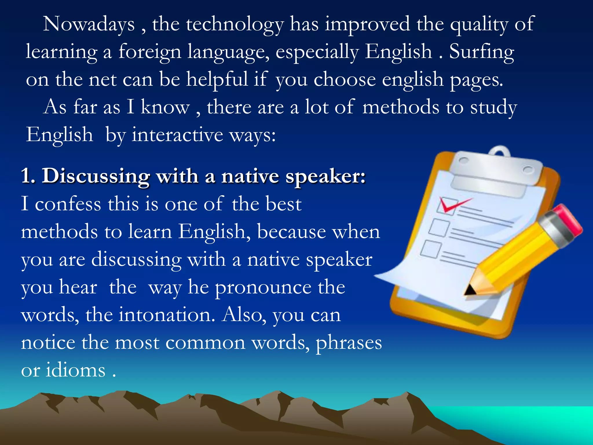 Nowadays , the technology has improved the quality of
learning a foreign language, especially English . Surfing
on the net can be helpful if you choose english pages.
As far as I know , there are a lot of methods to study
English by interactive ways:

1. Discussing with a native speaker:
I confess this is one of the best
methods to learn English, because when
you are discussing with a native speaker
you hear the way he pronounce the
words, the intonation. Also, you can
notice the most common words, phrases
or idioms .

 