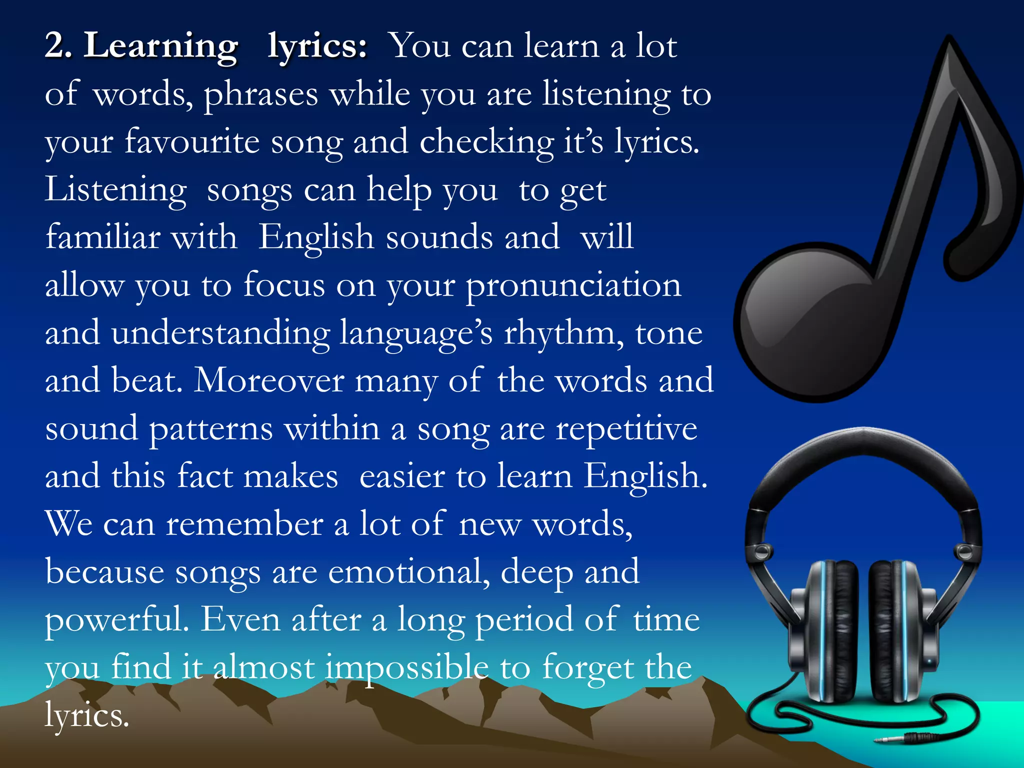 2. Learning lyrics: You can learn a lot
of words, phrases while you are listening to
your favourite song and checking it’s lyrics.
Listening songs can help you to get
familiar with English sounds and will
allow you to focus on your pronunciation
and understanding language’s rhythm, tone
and beat. Moreover many of the words and
sound patterns within a song are repetitive
and this fact makes easier to learn English.
We can remember a lot of new words,
because songs are emotional, deep and
powerful. Even after a long period of time
you find it almost impossible to forget the
lyrics.

 