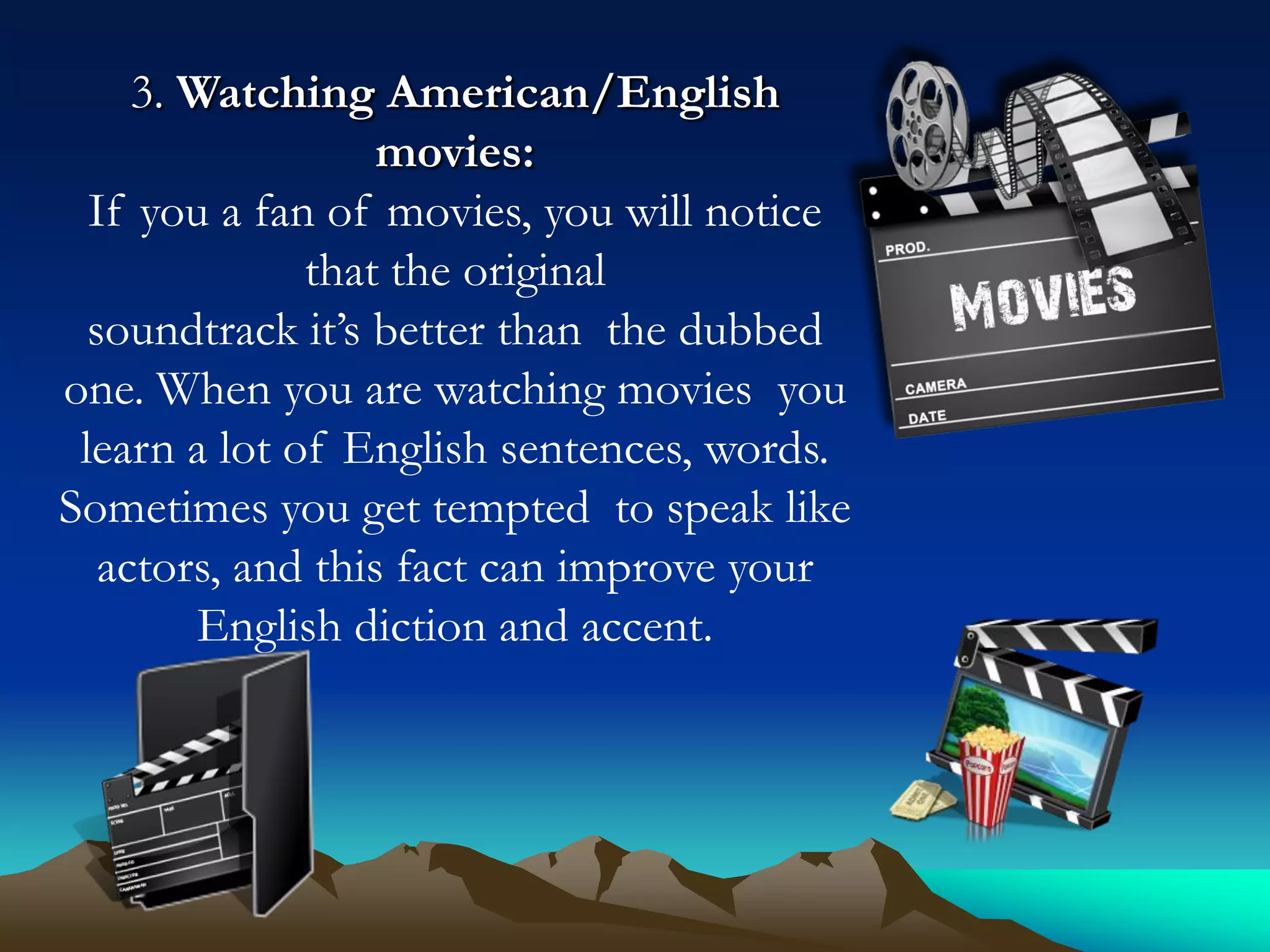3. Watching American/English
movies:
If you a fan of movies, you will notice
that the original
soundtrack it’s better than the dubbed
one. When you are watching movies you
learn a lot of English sentences, words.
Sometimes you get tempted to speak like
actors, and this fact can improve your
English diction and accent.

 