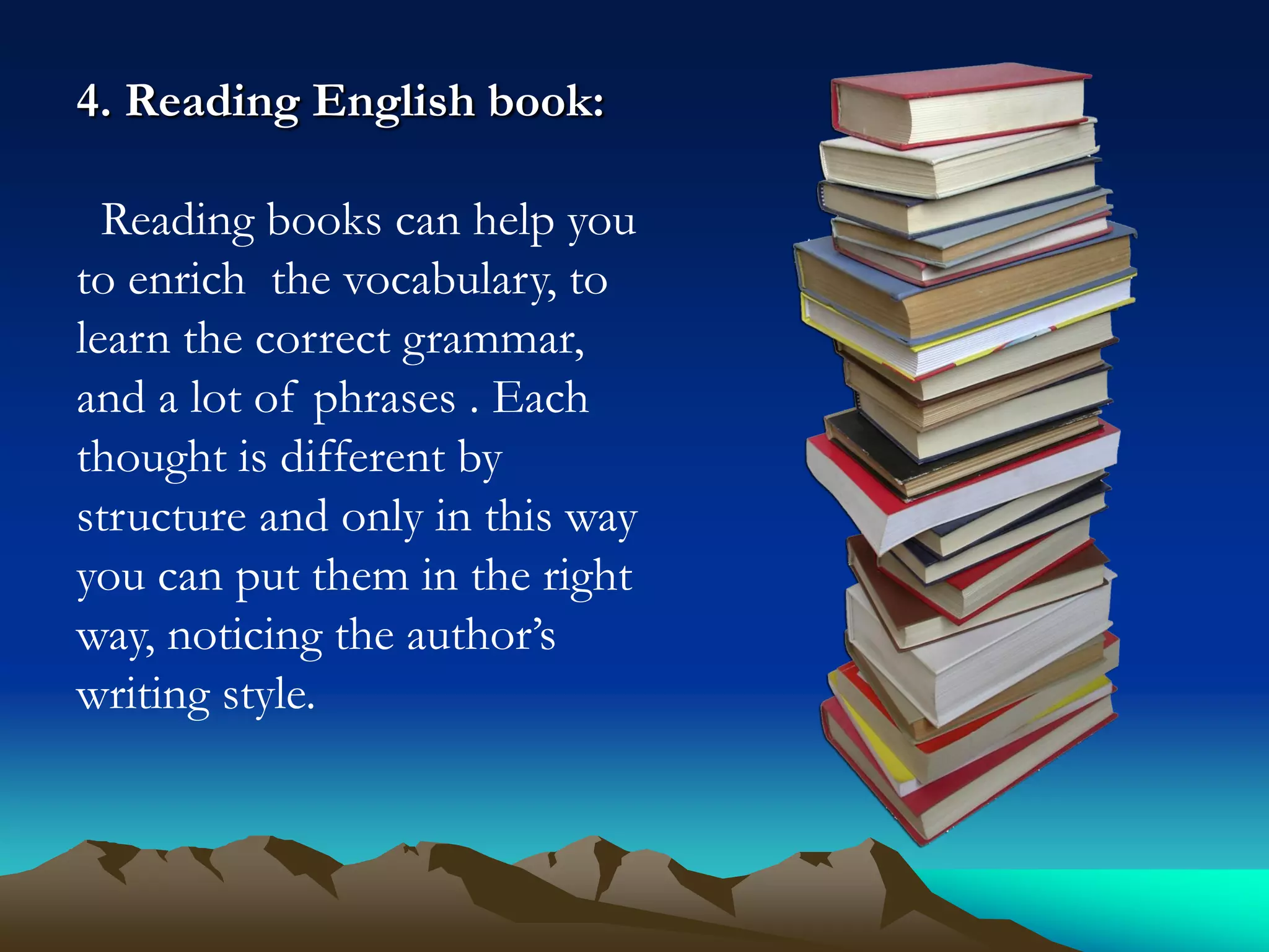4. Reading English book:
Reading books can help you
to enrich the vocabulary, to
learn the correct grammar,
and a lot of phrases . Each
thought is different by
structure and only in this way
you can put them in the right
way, noticing the author’s
writing style.

 