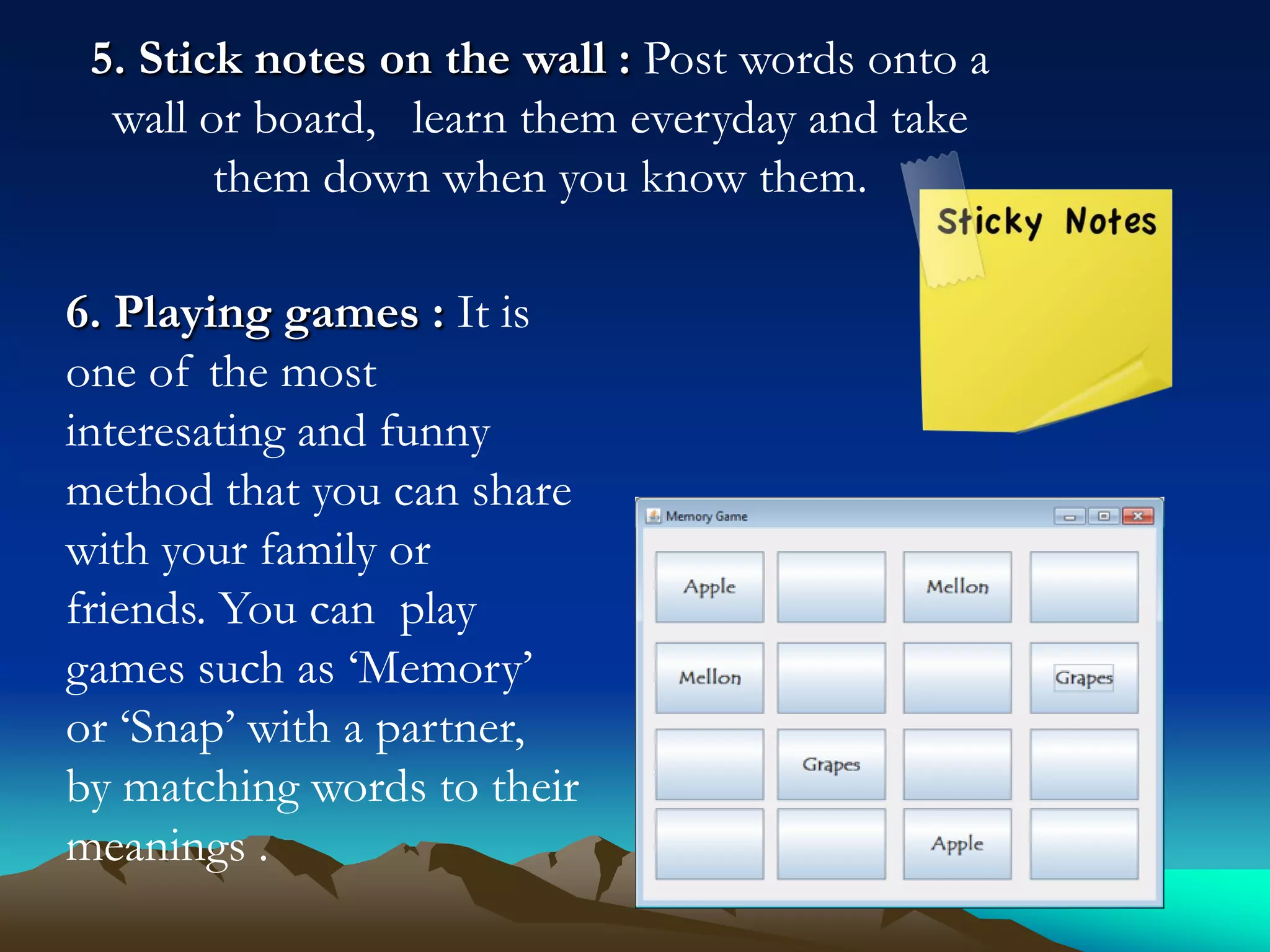 5. Stick notes on the wall : Post words onto a
wall or board, learn them everyday and take
them down when you know them.

6. Playing games : It is
one of the most
interesating and funny
method that you can share
with your family or
friends. You can play
games such as ‘Memory’
or ‘Snap’ with a partner,
by matching words to their
meanings .

 