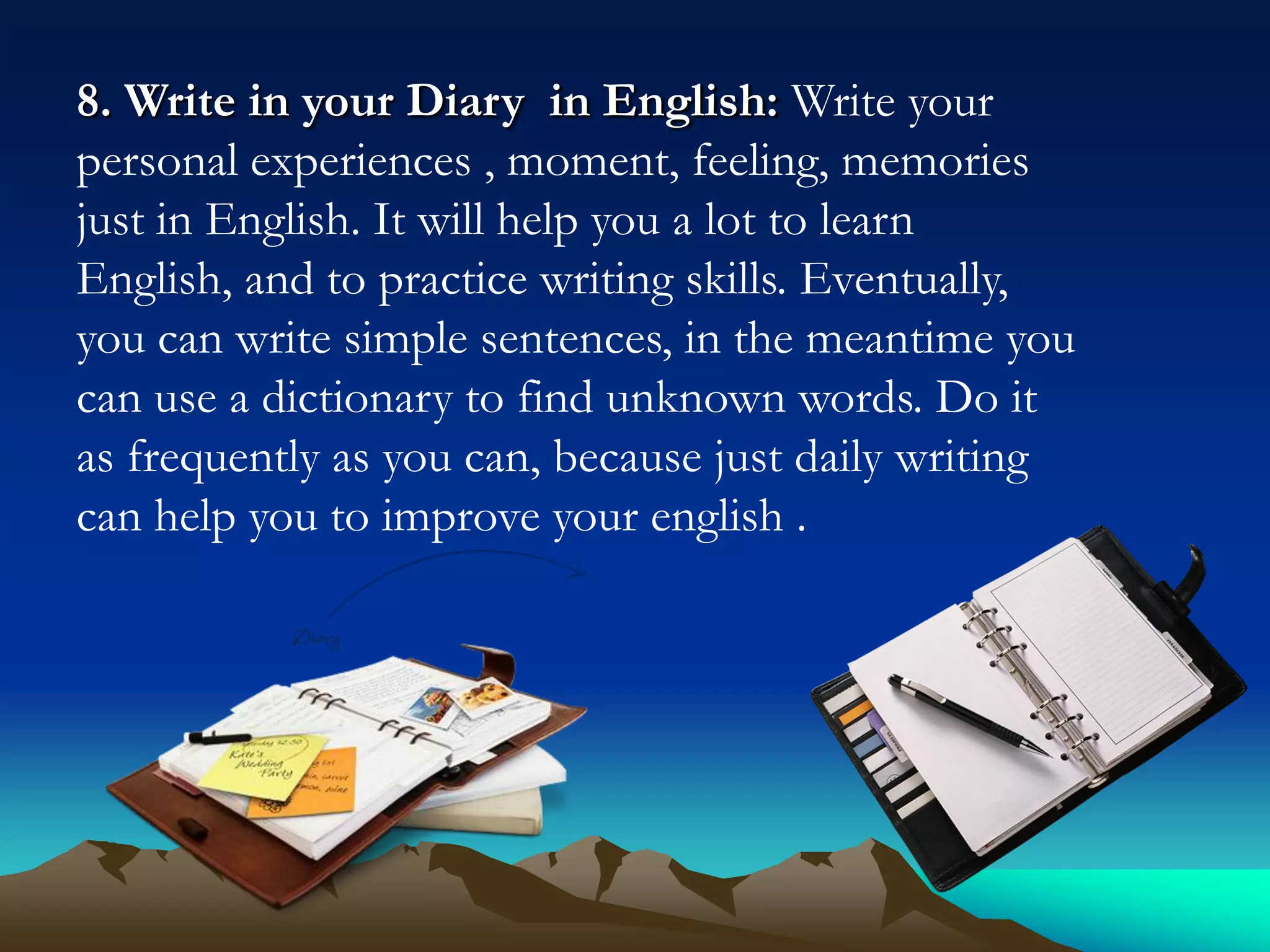 8. Write in your Diary in English: Write your
personal experiences , moment, feeling, memories
just in English. It will help you a lot to learn
English, and to practice writing skills. Eventually,
you can write simple sentences, in the meantime you
can use a dictionary to find unknown words. Do it
as frequently as you can, because just daily writing
can help you to improve your english .

 