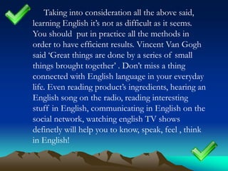 Taking into consideration all the above said,
learning English it’s not as difficult as it seems.
You should put in practice all the methods in
order to have efficient results. Vincent Van Gogh
said ‘Great things are done by a series of small
things brought together’ . Don’t miss a thing
connected with English language in your everyday
life. Even reading product’s ingredients, hearing an
English song on the radio, reading interesting
stuff in English, communicating in English on the
social network, watching english TV shows
definetly will help you to know, speak, feel , think
in English!

 