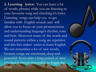2. Learning lyrics: You can learn a lot
of words, phrases while you are listening to
your favourite song and checking it’s lyrics.
Listening songs can help you to get
familiar with English sounds and will
allow you to focus on your pronunciation
and understanding language’s rhythm, tone
and beat. Moreover many of the words and
sound patterns within a song are repetitive
and this fact makes easier to learn English.
We can remember a lot of new words,
because songs are emotional, deep and
powerful. Even after a long period of time
you find it almost impossible to forget the
lyrics.

 