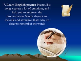 7. Learn English poems: Poems, like
song, express a lot of emotions, and
help you to improve the
pronunciation. Simple rhymes are
melodic and attractive, that’s why it’s
easier to remember the words.

 