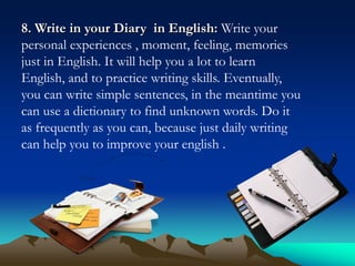 8. Write in your Diary in English: Write your
personal experiences , moment, feeling, memories
just in English. It will help you a lot to learn
English, and to practice writing skills. Eventually,
you can write simple sentences, in the meantime you
can use a dictionary to find unknown words. Do it
as frequently as you can, because just daily writing
can help you to improve your english .

 