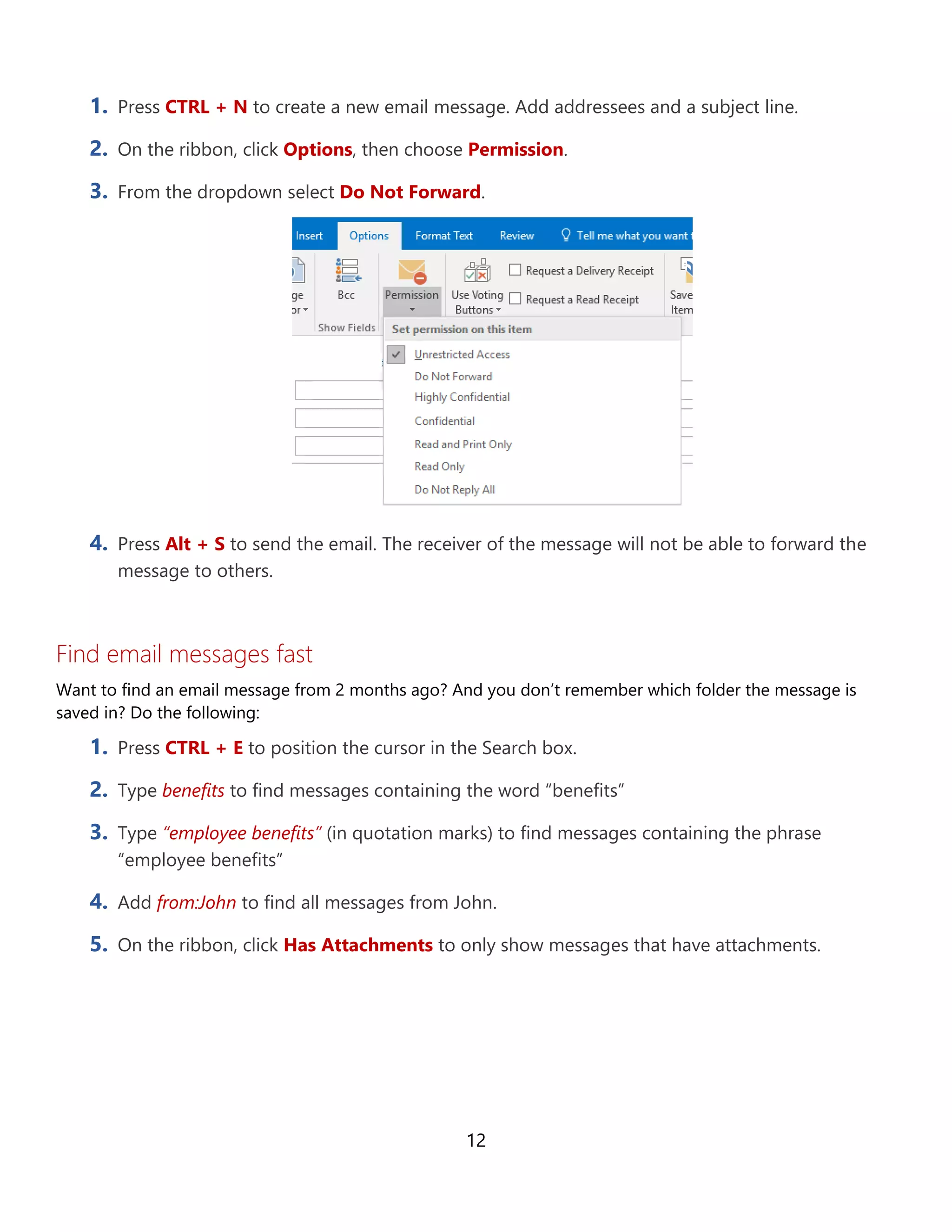 12
1. Press CTRL + N to create a new email message. Add addressees and a subject line.
2. On the ribbon, click Options, then choose Permission.
3. From the dropdown select Do Not Forward.
4. Press Alt + S to send the email. The receiver of the message will not be able to forward the
message to others.
Find email messages fast
Want to find an email message from 2 months ago? And you don’t remember which folder the message is
saved in? Do the following:
1. Press CTRL + E to position the cursor in the Search box.
2. Type benefits to find messages containing the word “benefits”
3. Type “employee benefits” (in quotation marks) to find messages containing the phrase
“employee benefits”
4. Add from:John to find all messages from John.
5. On the ribbon, click Has Attachments to only show messages that have attachments.
 