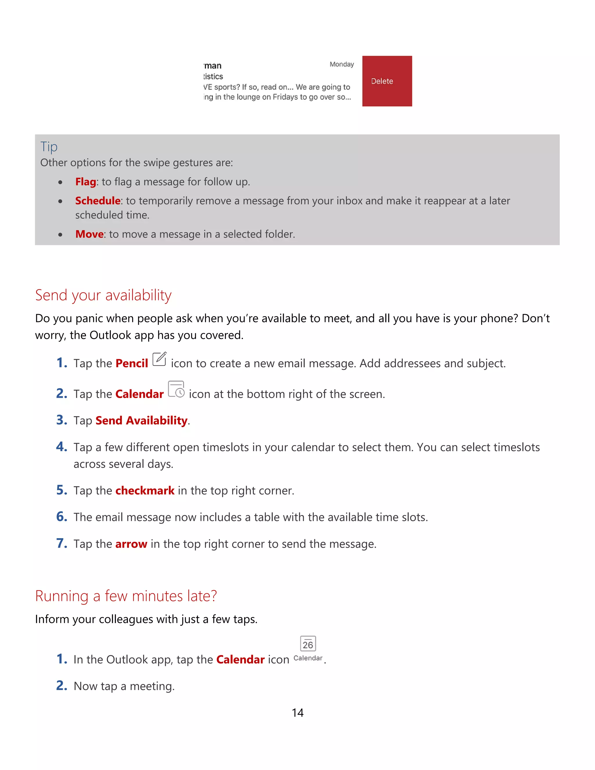 14
Tip
Other options for the swipe gestures are:
• Flag: to flag a message for follow up.
• Schedule: to temporarily remove a message from your inbox and make it reappear at a later
scheduled time.
• Move: to move a message in a selected folder.
Send your availability
Do you panic when people ask when you’re available to meet, and all you have is your phone? Don’t
worry, the Outlook app has you covered.
1. Tap the Pencil icon to create a new email message. Add addressees and subject.
2. Tap the Calendar icon at the bottom right of the screen.
3. Tap Send Availability.
4. Tap a few different open timeslots in your calendar to select them. You can select timeslots
across several days.
5. Tap the checkmark in the top right corner.
6. The email message now includes a table with the available time slots.
7. Tap the arrow in the top right corner to send the message.
Running a few minutes late?
Inform your colleagues with just a few taps.
1. In the Outlook app, tap the Calendar icon .
2. Now tap a meeting.
 