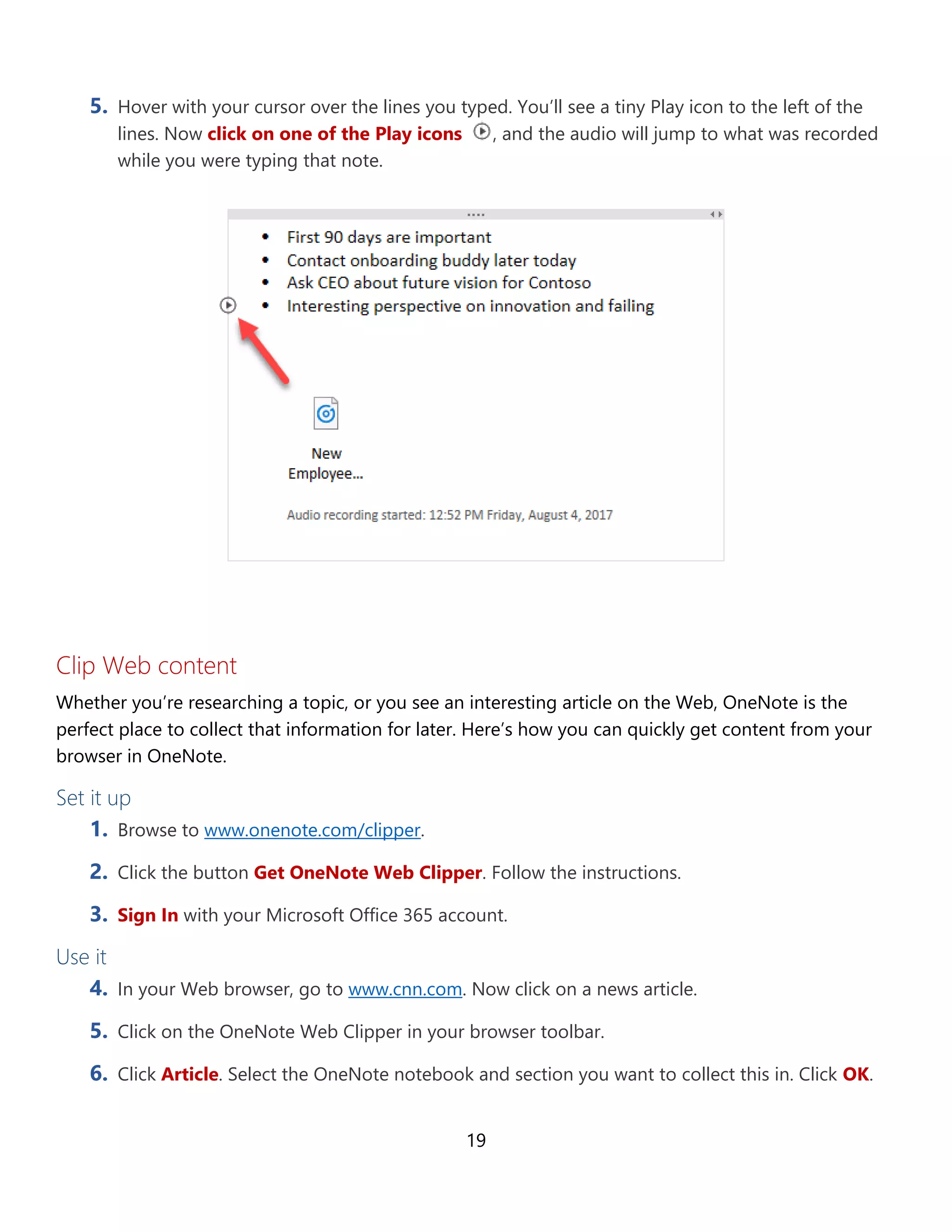 19
5. Hover with your cursor over the lines you typed. You’ll see a tiny Play icon to the left of the
lines. Now click on one of the Play icons , and the audio will jump to what was recorded
while you were typing that note.
Clip Web content
Whether you’re researching a topic, or you see an interesting article on the Web, OneNote is the
perfect place to collect that information for later. Here’s how you can quickly get content from your
browser in OneNote.
Set it up
1. Browse to www.onenote.com/clipper.
2. Click the button Get OneNote Web Clipper. Follow the instructions.
3. Sign In with your Microsoft Office 365 account.
Use it
4. In your Web browser, go to www.cnn.com. Now click on a news article.
5. Click on the OneNote Web Clipper in your browser toolbar.
6. Click Article. Select the OneNote notebook and section you want to collect this in. Click OK.
 