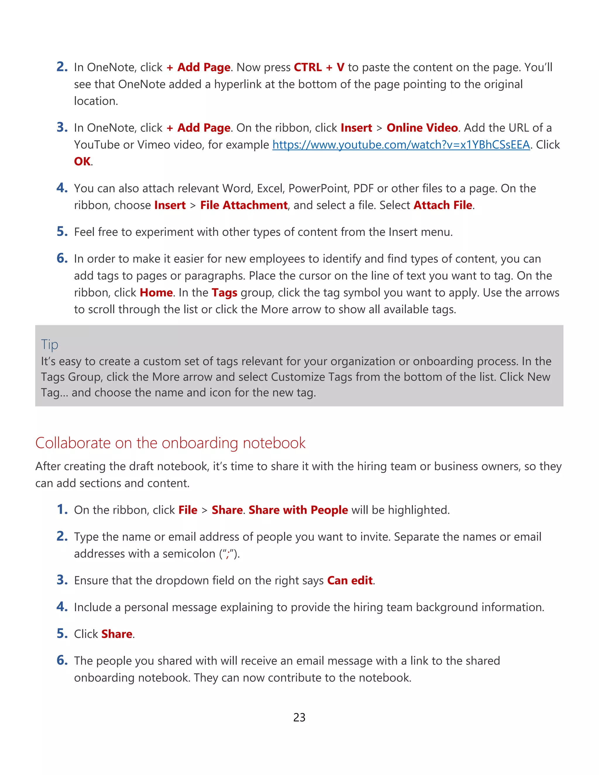 23
2. In OneNote, click + Add Page. Now press CTRL + V to paste the content on the page. You’ll
see that OneNote added a hyperlink at the bottom of the page pointing to the original
location.
3. In OneNote, click + Add Page. On the ribbon, click Insert > Online Video. Add the URL of a
YouTube or Vimeo video, for example https://www.youtube.com/watch?v=x1YBhCSsEEA. Click
OK.
4. You can also attach relevant Word, Excel, PowerPoint, PDF or other files to a page. On the
ribbon, choose Insert > File Attachment, and select a file. Select Attach File.
5. Feel free to experiment with other types of content from the Insert menu.
6. In order to make it easier for new employees to identify and find types of content, you can
add tags to pages or paragraphs. Place the cursor on the line of text you want to tag. On the
ribbon, click Home. In the Tags group, click the tag symbol you want to apply. Use the arrows
to scroll through the list or click the More arrow to show all available tags.
Tip
It’s easy to create a custom set of tags relevant for your organization or onboarding process. In the
Tags Group, click the More arrow and select Customize Tags from the bottom of the list. Click
New Tag… and choose the name and icon for the new tag.
Collaborate on the onboarding notebook
After creating the draft notebook, it’s time to share it with the hiring team or business owners, so they
can add sections and content.
1. On the ribbon, click File > Share. Share with People will be highlighted.
2. Type the name or email address of people you want to invite. Separate the names or email
addresses with a semicolon (“;”).
3. Ensure that the dropdown field on the right says Can edit.
4. Include a personal message explaining to provide the hiring team background information.
5. Click Share.
6. The people you shared with will receive an email message with a link to the shared
onboarding notebook. They can now contribute to the notebook.
 