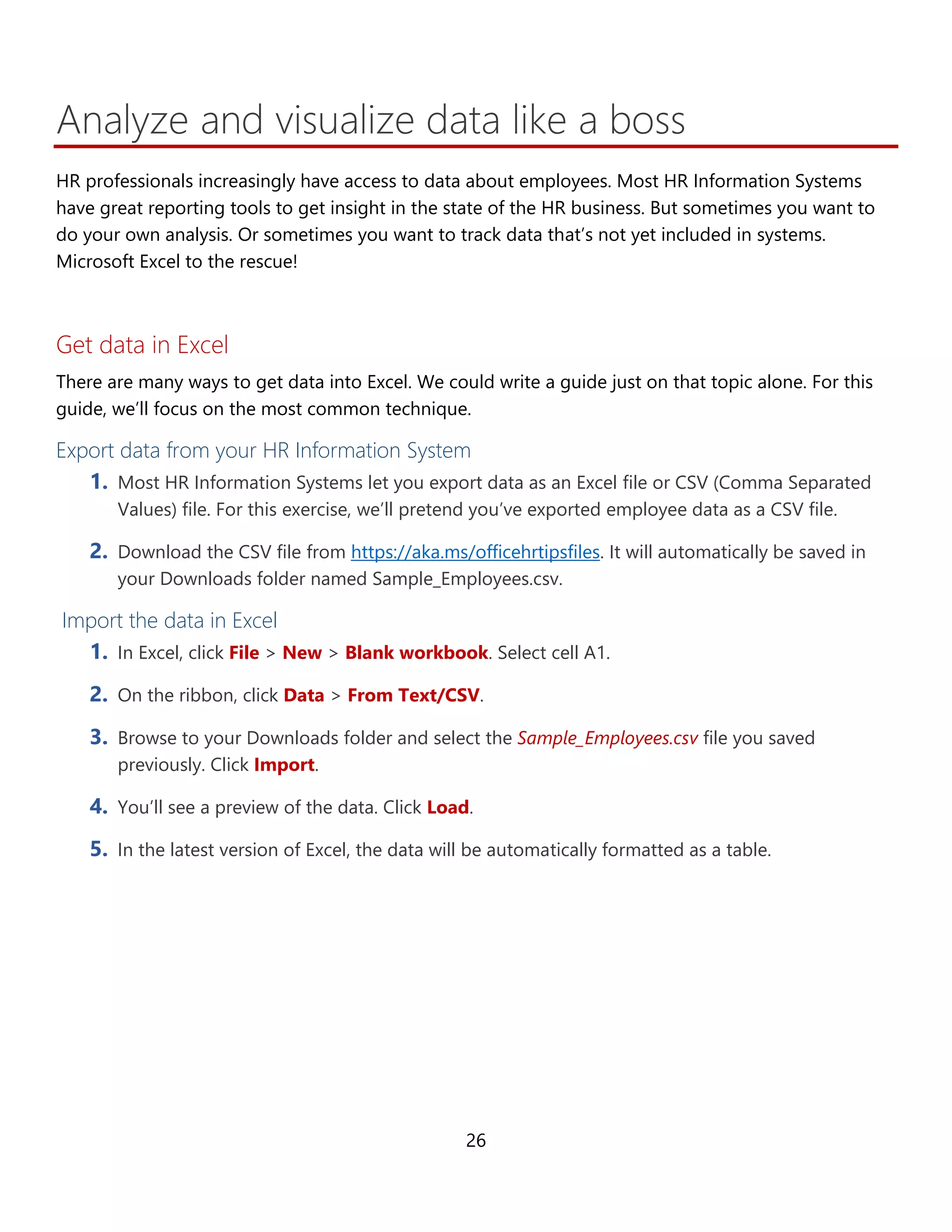 26
Analyze and visualize data like a boss
HR professionals increasingly have access to data about employees. Most HR Information Systems
have great reporting tools to get insight in the state of the HR business. But sometimes you want to
do your own analysis. Or you may want to track data that’s not yet included in systems. Microsoft
Excel to the rescue!
Get data in Excel
There are many ways to get data into Excel. We could write a guide just on that topic alone. For this
guide, we’ll focus on the most common technique.
Export data from your HR Information System
1. Most HR Information Systems let you export data as an Excel file or CSV (Comma Separated
Values) file. For this exercise, we’ll pretend you’ve exported employee data as a CSV file.
2. Download the CSV file from https://aka.ms/officehrtipsfiles. It will automatically be saved in
your Downloads folder named Sample_Employees.csv.
Import the data in Excel
1. In Excel, click File > New > Blank workbook. Select cell A1.
2. On the ribbon, click Data > From Text/CSV.
3. Browse to your Downloads folder and select the Sample_Employees.csv file you saved
previously. Click Import.
4. You’ll see a preview of the data. Click Load.
5. In the latest version of Excel, the data will be automatically formatted as a table.
 