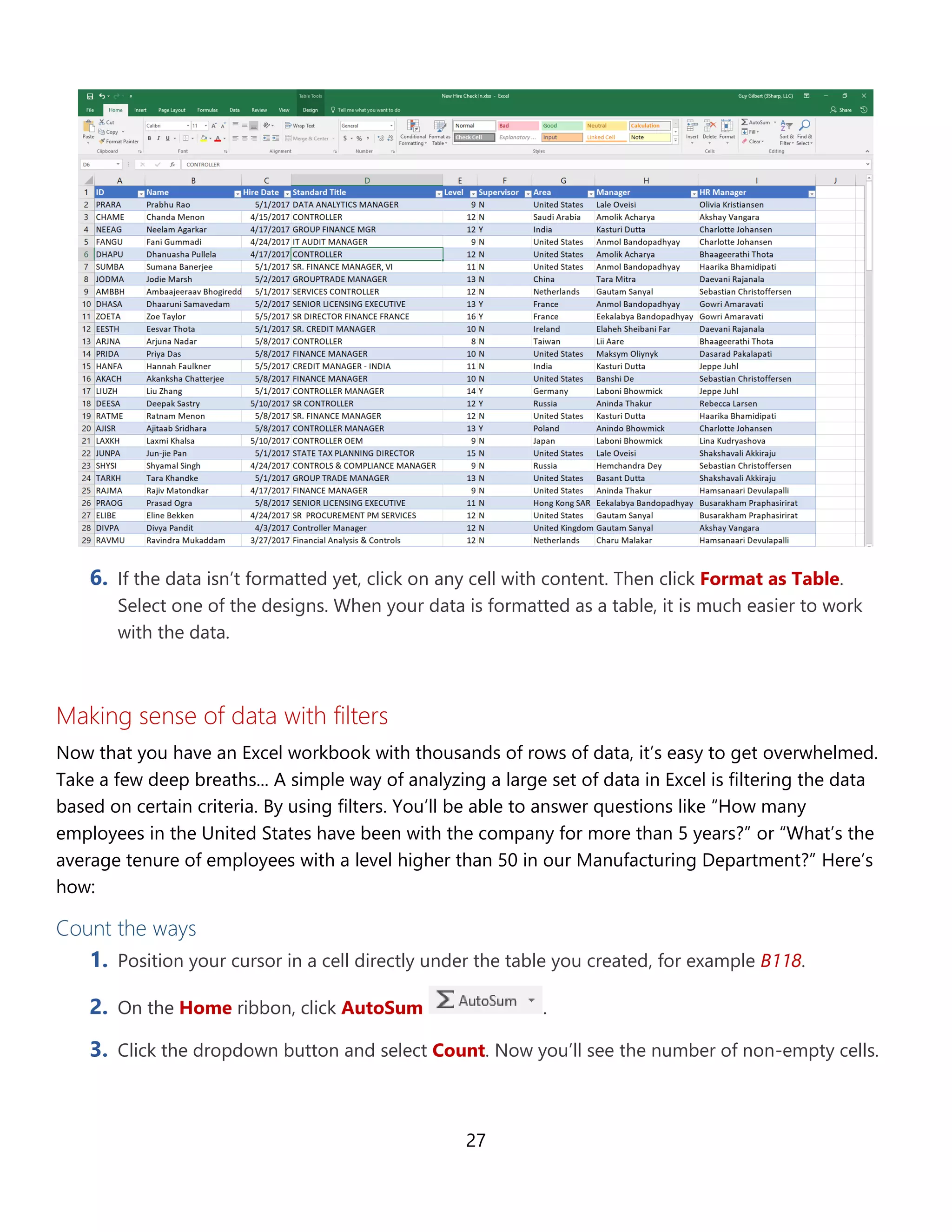 27
6. If the data isn’t formatted yet, click on any cell with content. Then click Format as Table.
Select one of the designs. When your data is formatted as a table, it is much easier to work
with the data.
Making sense of data with filters
A simple way of analyzing a large set of data in Excel is filtering the data based on certain criteria. By
using filters. You’ll be able to answer questions like “How many employees in the United States have
been with the company for more than 5 years?” or “What’s the average tenure of employees with a
level higher than 50 in our Manufacturing Department?” Here’s how:
Count the ways
1. Position your cursor in a cell directly under the table you created, for example B118.
2. On the Home ribbon, click AutoSum .
3. Click the dropdown button and select Count. Now you’ll see the number of non-empty cells.
 