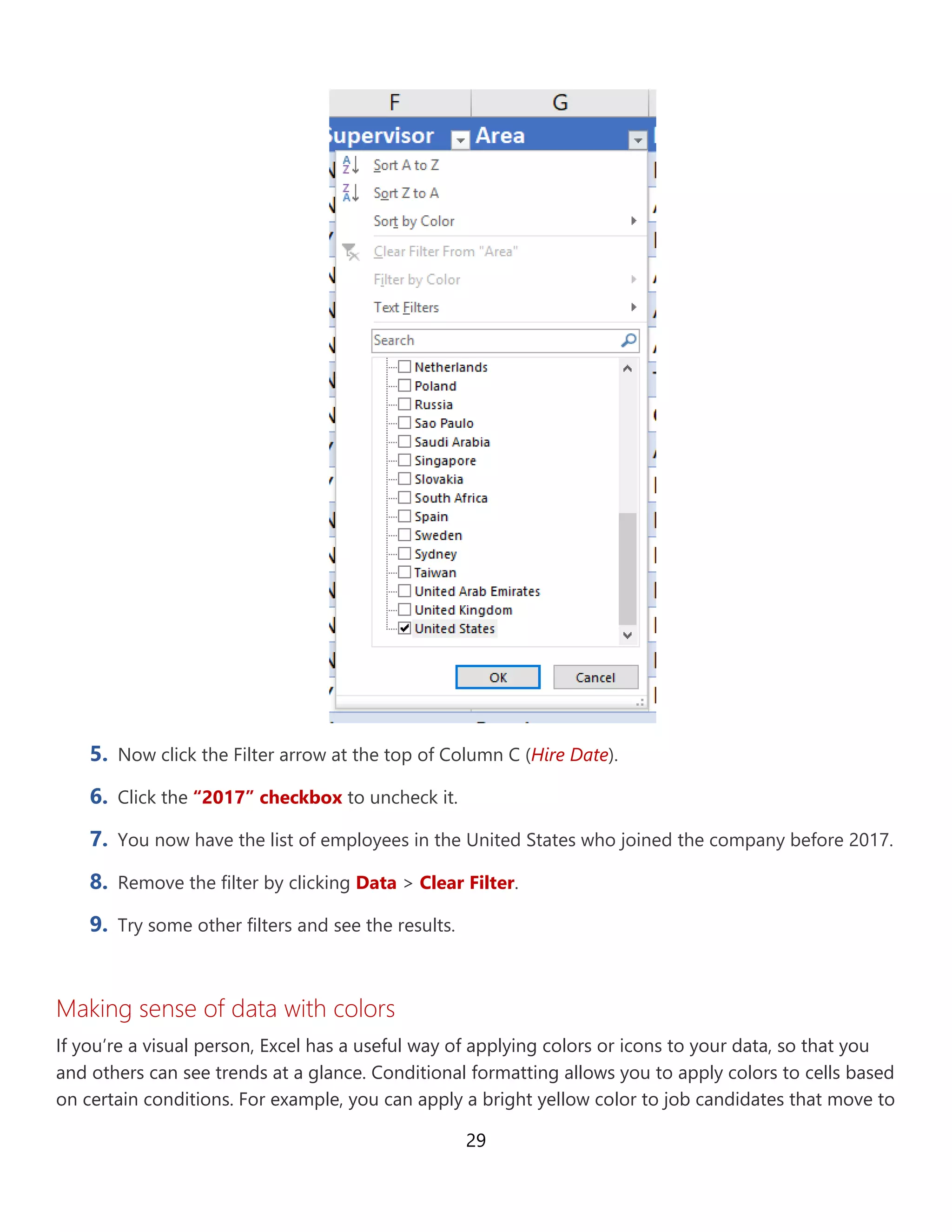 29
5. Now click the Filter arrow at the top of Column C (Hire Date).
6. Click the “2017” checkbox to uncheck it.
7. You now have the list of employees in the United States who joined the company before 2017.
8. Remove the filter by clicking Data > Clear Filter.
9. Try some other filters and see the results.
Making sense of data with colors
If you’re a visual person, Excel has a useful way of applying colors or icons to your data, so that you
and others can see trends at a glance. Conditional formatting allows you to apply colors to cells based
on certain conditions. For example, you can apply a bright yellow color to job candidates that move to
 
