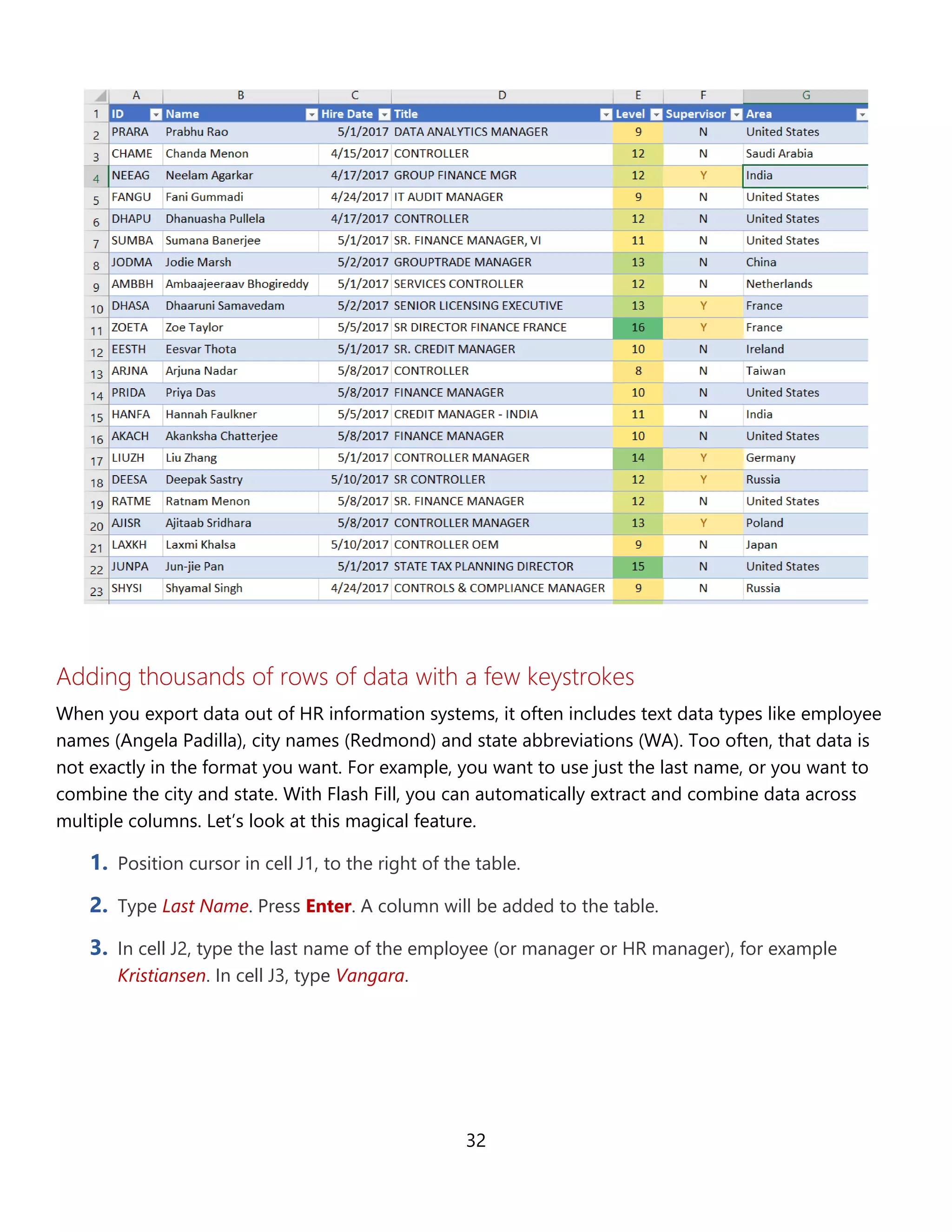 32
Adding thousands of rows of data with a few keystrokes
When you export data out of HR information systems, it often includes text data types like employee
names (Angela Padilla), city names (Redmond) and state abbreviations (WA). Too often, that data is
not exactly in the format you want. For example, you may want to use just the last name, or to
combine the city and state. With Flash Fill, you can automatically extract and combine data across
multiple columns. Let’s look at this magical feature.
1. Position cursor in cell J1, to the right of the table.
2. Type Last Name. Press Enter. A column will be added to the table.
3. In cell J2, type the last name of the employee (or manager or HR manager), for example
Kristiansen. In cell J3, type Vangara.
 