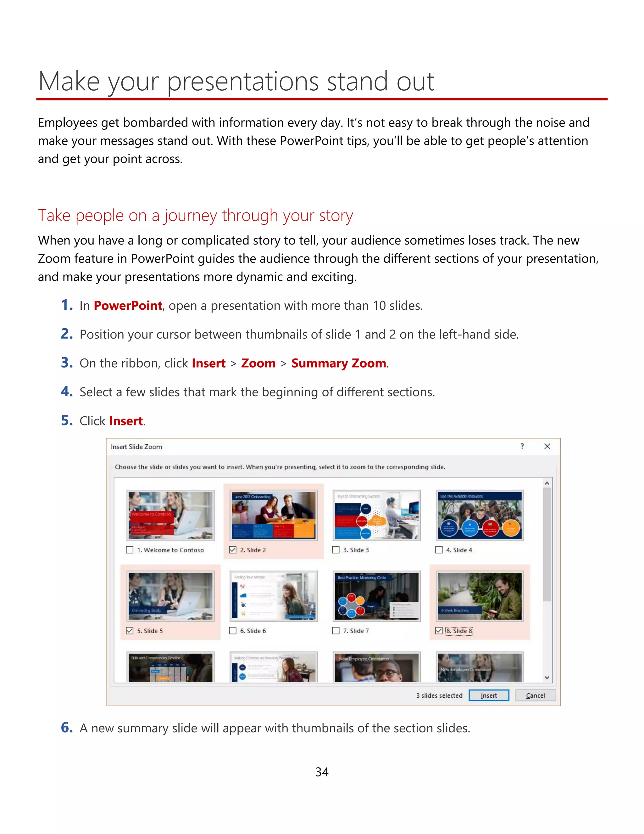 34
Make your presentations stand out
Employees get bombarded with information every day. It’s not easy to break through the noise and
make your messages stand out. With these PowerPoint tips, you’ll be able to get people’s attention
and get your point across more effectively.
Take people on a journey through your story
When you have a long or complicated story to tell, your audience sometimes loses track. The new
Zoom feature in PowerPoint guides the audience through the different sections of your presentation,
and makes your presentations more dynamic and exciting.
1. In PowerPoint, open a presentation with more than 10 slides.
2. Position your cursor between thumbnails of slide 1 and 2 on the left-hand side.
3. On the ribbon, click Insert > Zoom > Summary Zoom.
4. Select a few slides that mark the beginning of different sections.
5. Click Insert.
6. A new summary slide will appear with thumbnails of the section slides.
 
