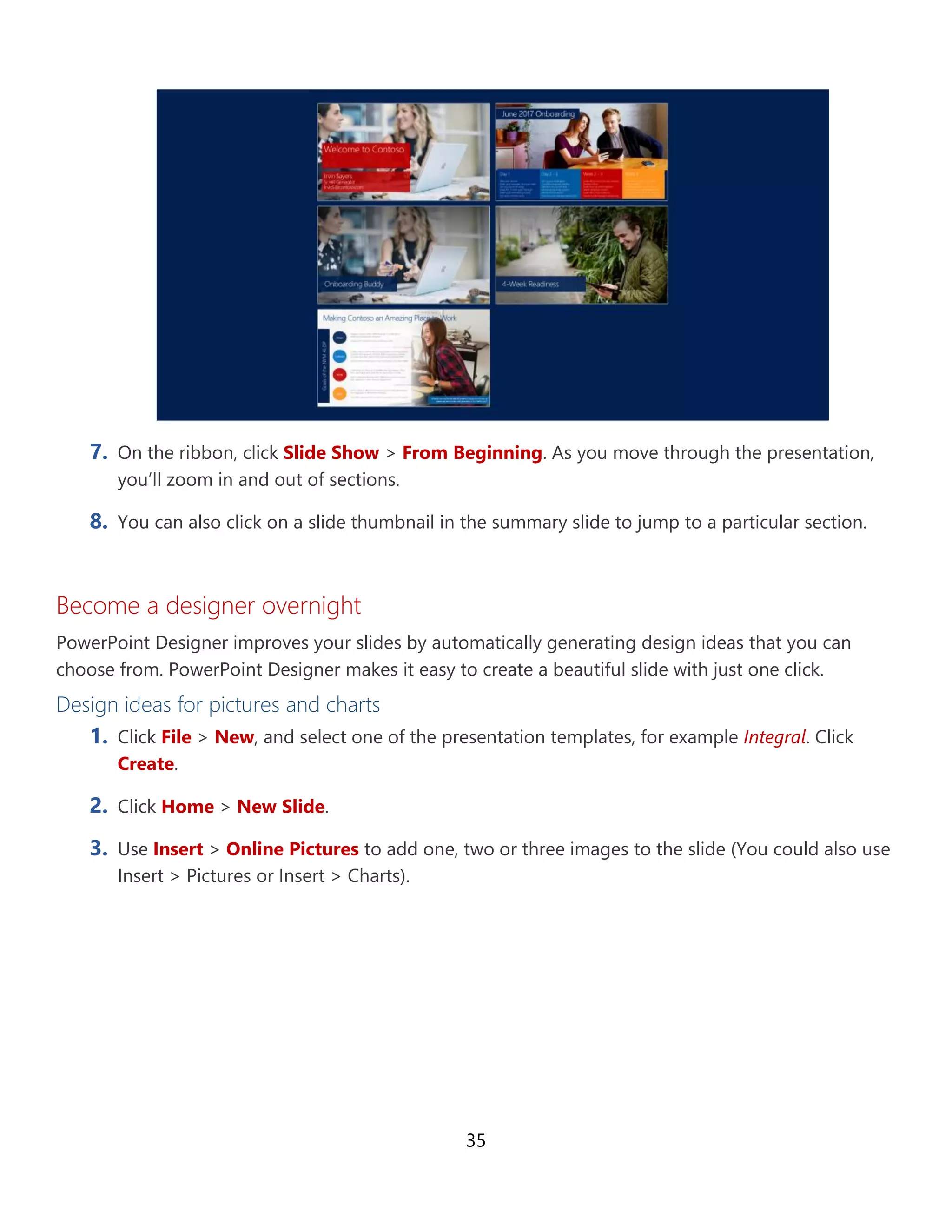 35
7. On the ribbon, click Slide Show > From Beginning. As you move through the presentation,
you’ll zoom in and out of sections.
8. You can also click on a slide thumbnail in the summary slide to jump to a particular section.
Become a designer overnight
PowerPoint Designer improves your slides by automatically generating design ideas that you can
choose from. PowerPoint Designer makes it easy to create a beautiful slide with just one click.
Design ideas for pictures and charts
1. Click File > New, and select one of the presentation templates, for example Integral. Click
Create.
2. Click Home > New Slide.
3. Use Insert > Online Pictures to add one, two or three images to the slide (You could also use
Insert > Pictures or Insert > Charts).
 