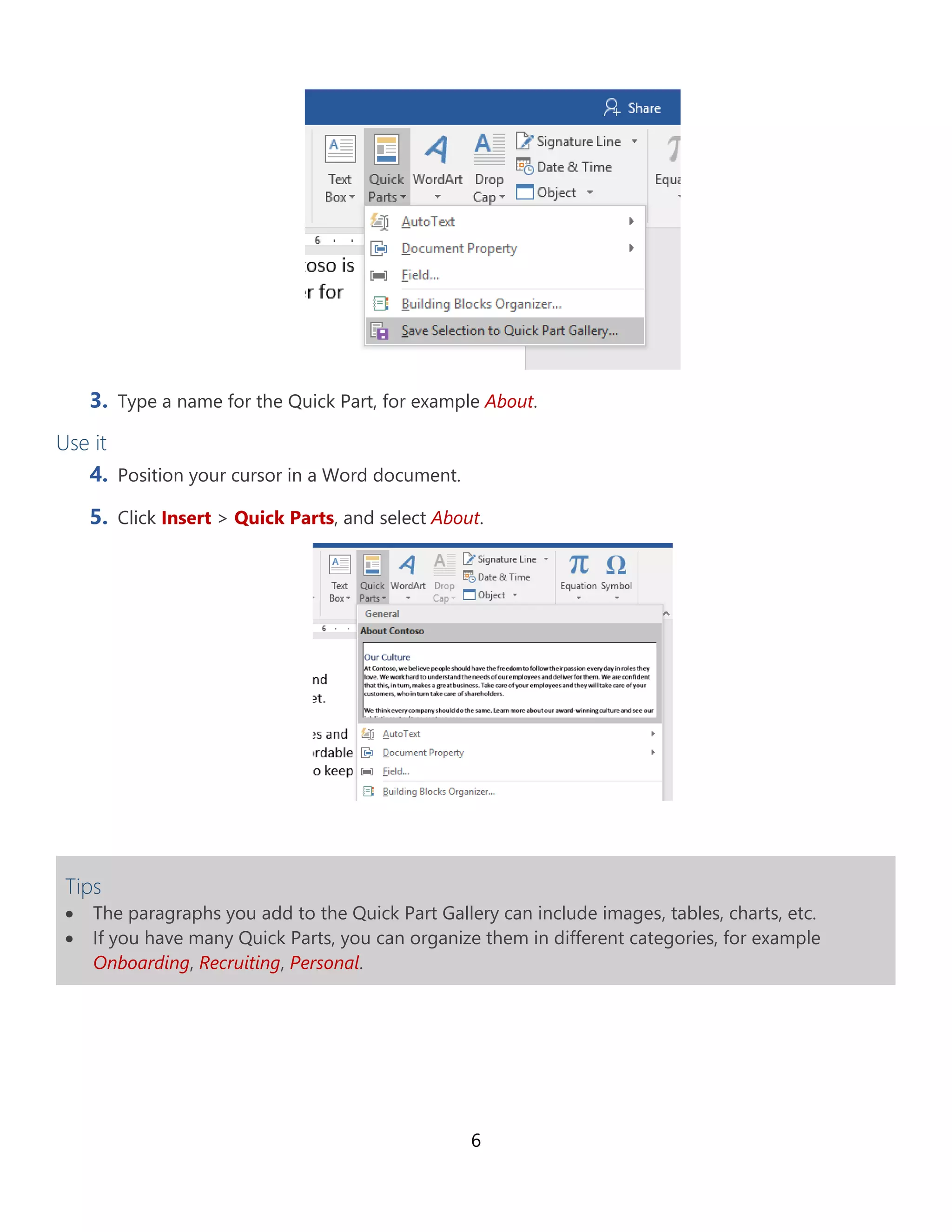 6
3. Type a name for the Quick Part, for example About.
Use it
4. Position your cursor in a Word document.
5. Click Insert > Quick Parts, and select About.
Tips
• The paragraphs you add to the Quick Part Gallery can include images, tables, charts, etc.
• If you have many Quick Parts, you can organize them in different categories, for example
Onboarding, Recruiting, Personal.
 