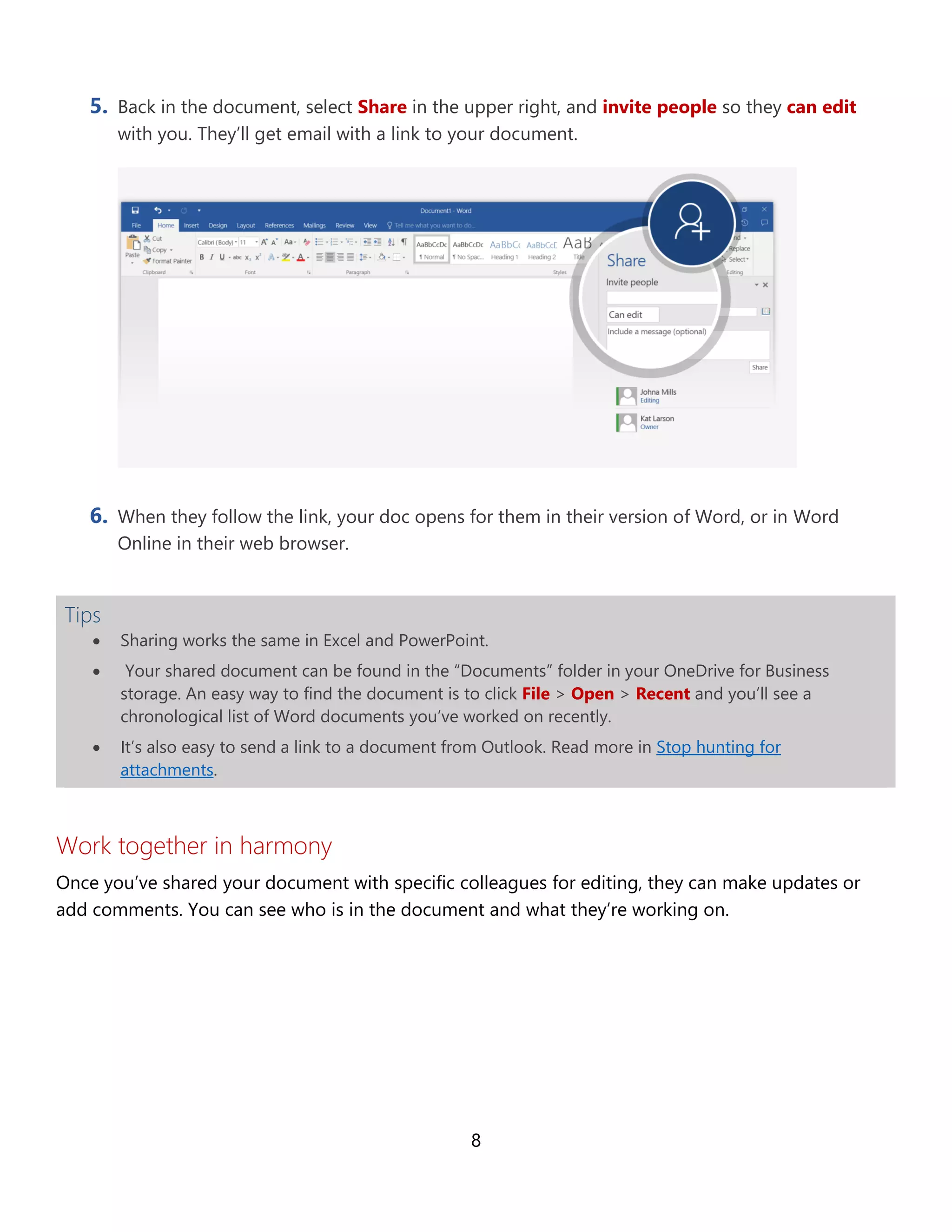 8
5. Back in the document, select Share in the upper right, and invite people so they can edit
with you. They’ll get email with a link to your document.
6. When they follow the link, your doc opens for them in their version of Word, or in Word
Online in their web browser.
Tips
• Sharing works the same in Excel and PowerPoint.
• Your shared document can be found in the “Documents” folder in your OneDrive for Business
storage. An easy way to find the document is to click File > Open > Recent and you’ll see a
chronological list of Word documents you’ve worked on recently.
• It’s also easy to send a link to a document from Outlook. Read more in Stop hunting for
attachments.
Work together in harmony
Once you’ve shared your document with specific colleagues for editing, they can make updates or
add comments. You can see who is in the document and what they’re working on.
 