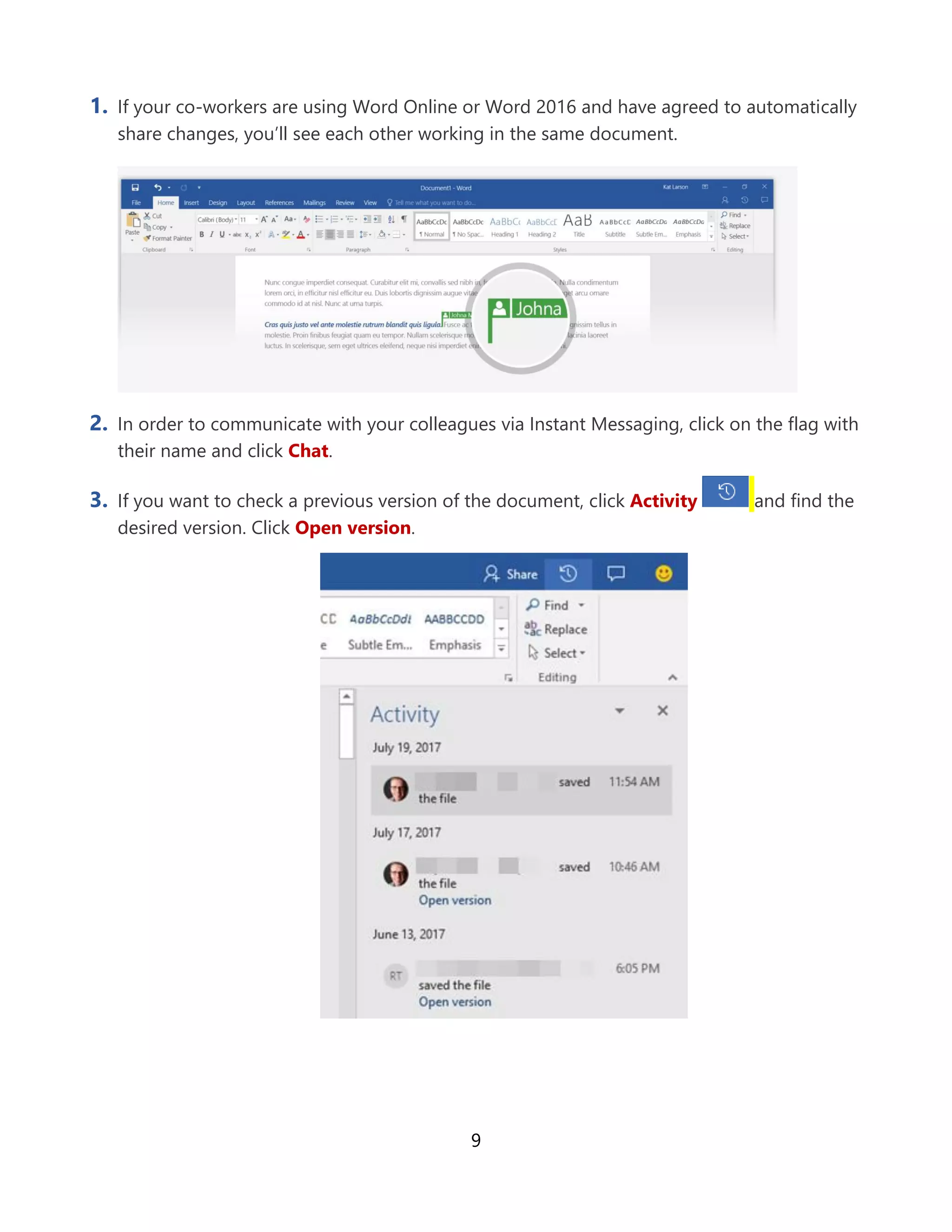 9
1. If your co-workers are using Word Online or Word 2016 and have agreed to automatically
share changes, you’ll see each other working in the same document.
2. In order to communicate with your colleagues via Instant Messaging, click on the flag with
their name and click Chat.
3. If you want to check a previous version of the document, click Activity and find the
desired version. Click Open version.
 