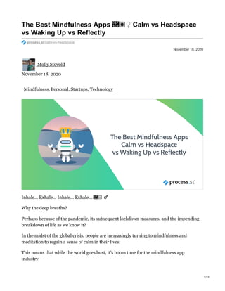 November 18, 2020
The Best Mindfulness Apps ​♀️ Calm vs Headspace
vs Waking Up vs Reflectly
process.st/calm-vs-headspace
Molly Stovold
November 18, 2020
Mindfulness, Personal, Startups, Technology
Inhale… Exhale… Inhale… Exhale… ​♂️
Why the deep breaths?
Perhaps because of the pandemic, its subsequent lockdown measures, and the impending
breakdown of life as we know it?
In the midst of the global crisis, people are increasingly turning to mindfulness and
meditation to regain a sense of calm in their lives.
This means that while the world goes bust, it’s boom time for the mindfulness app
industry.
1/11
 