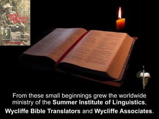 From these small beginnings grew the worldwide
ministry of the Summer Institute of Linguistics,
Wycliffe Bible Translators and Wycliffe Associates.
 