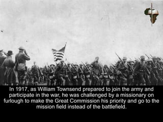 In 1917, as William Townsend prepared to join the army and
participate in the war, he was challenged by a missionary on
furlough to make the Great Commission his priority and go to the
mission field instead of the battlefield.
 