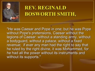 REV. REGINALD
          BOSWORTH SMITH,

"He was Caesar and Pope in one; but he was Pope
without Pope's pretensions, Caesar without the
legions of Caesar: without a standing army, without
a bodyguard, without a palace, without a fixed
revenue; if ever any man had the right to say that
he ruled by the right divine, it was Mohammed, for
he had all the power without its instruments and
without its supports."
 
