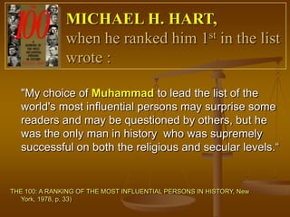 MICHAEL H. HART,
               when he ranked him 1st in the list
               wrote :

   "My choice of Muhammad to lead the list of the
   world's most influential persons may surprise some
   readers and may be questioned by others, but he
   was the only man in history who was supremely
   successful on both the religious and secular levels.“


THE 100: A RANKING OF THE MOST INFLUENTIAL PERSONS IN HISTORY, New
   York, 1978, p. 33)
 