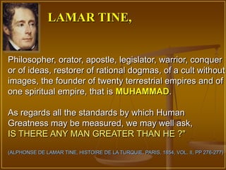 LAMAR TINE,


Philosopher, orator, apostle, legislator, warrior, conquer
or of ideas, restorer of rational dogmas, of a cult without
images, the founder of twenty terrestrial empires and of
one spiritual empire, that is MUHAMMAD.

As regards all the standards by which Human
Greatness may be measured, we may well ask,
IS THERE ANY MAN GREATER THAN HE ?"
(ALPHONSE DE LAMAR TINE, HISTOIRE DE LA TURQUIE, PARIS, 1854, VOL. II, PP 276-277)
 