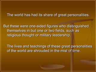 The world has had its share of great personalities.


But these were one-sided figures who distinguished
  themselves in but one or two fields, such as
  religious thought or military leadership.


  The lives and teachings of these great personalities
  of the world are shrouded in the mist of time.
 