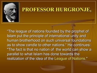 PROFESSOR HURGRONJE,


“The league of nations founded by the prophet of
Islam put the principle of international unity and
human brotherhood on such universal foundations
as to show candle to other nations.“ He continues:
"The fact is that no nation of the world can show a
parallel to what Islam has done towards the
realization of the idea of the League of Nations."
 