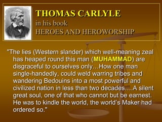 THOMAS CARLYLE
          in his book
          HEROES AND HEROWORSHIP

"The lies (Western slander) which well-meaning zeal
  has heaped round this man (MUHAMMAD) are
  disgraceful to ourselves only…How one man
  single-handedly, could weld warring tribes and
  wandering Bedouins into a most powerful and
  civilized nation in less than two decades….A silent
  great soul, one of that who cannot but be earnest.
  He was to kindle the world, the world’s Maker had
  ordered so."
 