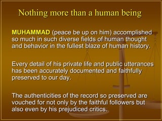 Nothing more than a human being

MUHAMMAD (peace be up on him) accomplished
so much in such diverse fields of human thought
and behavior in the fullest blaze of human history.

Every detail of his private life and public utterances
has been accurately documented and faithfully
preserved to our day.

The authenticities of the record so preserved are
vouched for not only by the faithful followers but
also even by his prejudiced critics.
 