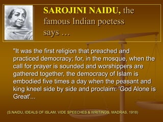 SAROJINI NAIDU, the
                  famous Indian poetess
                  says …

   "It was the first religion that preached and
   practiced democracy; for, in the mosque, when the
   call for prayer is sounded and worshippers are
   gathered together, the democracy of Islam is
   embodied five times a day when the peasant and
   king kneel side by side and proclaim: 'God Alone is
   Great'...

(S.NAIDU, IDEALS OF ISLAM, VIDE SPEECHES & WRITINGS, MADRAS, 1918)
 