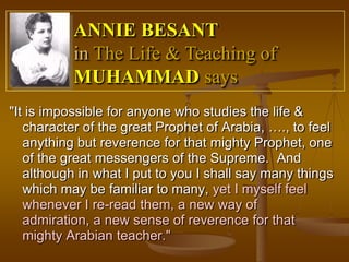 ANNIE BESANT
           in The Life & Teaching of
           MUHAMMAD says
"It is impossible for anyone who studies the life &
   character of the great Prophet of Arabia, …., to feel
   anything but reverence for that mighty Prophet, one
   of the great messengers of the Supreme. And
   although in what I put to you I shall say many things
   which may be familiar to many, yet I myself feel
   whenever I re-read them, a new way of
   admiration, a new sense of reverence for that
   mighty Arabian teacher."
 