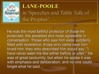 LANE-POOLE
         in 'Speeches and Table Talk of
         the Prophet’

He was the most faithful protector of those he
protected, the sweetest and most agreeable in
conversation. Those who saw him were suddenly
filled with reverence; those who came near him
loved him; they who described him would say, "I
have never seen his like either before or after." He
was of great taciturnity, but when he spoke it was
with emphasis and deliberation, and no one could
forget what he said...
 