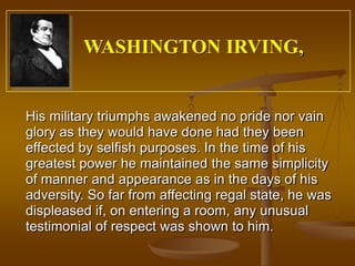 WASHINGTON IRVING,


His military triumphs awakened no pride nor vain
glory as they would have done had they been
effected by selfish purposes. In the time of his
greatest power he maintained the same simplicity
of manner and appearance as in the days of his
adversity. So far from affecting regal state, he was
displeased if, on entering a room, any unusual
testimonial of respect was shown to him.
 