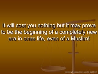 It will cost you nothing but it may prove
to be the beginning of a completely new
    era in ones life, even of a Muslim!




                           Redesigning & extra quotations added by Sajid Shaikh
 
