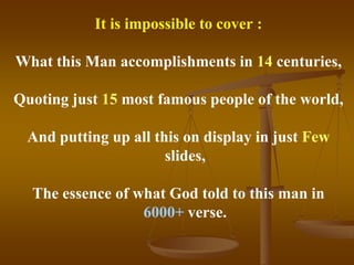 It is impossible to cover :

What this Man accomplishments in 14 centuries,

Quoting just 15 most famous people of the world,

 And putting up all this on display in just Few
                      slides,

  The essence of what God told to this man in
                  6000+ verse.
 