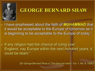 GEORGE BERNARD SHAW

   I have prophesied about the faith of MUHAMMAD that
    it would be acceptable to the Europe of tomorrow as it
    is beginning to be acceptable to the Europe of today.”


   If any religion had the chance of ruling over
    England, nay Europe within the next hundred years, it
    could be Islam.“

             (Sir George Bernard Shaw in 'The Genuine Islam,' Vol. 1, No. 8, 1936.)
 