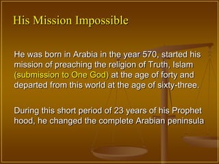 His Mission Impossible

He was born in Arabia in the year 570, started his
mission of preaching the religion of Truth, Islam
(submission to One God) at the age of forty and
departed from this world at the age of sixty-three.


During this short period of 23 years of his Prophet
hood, he changed the complete Arabian peninsula
 