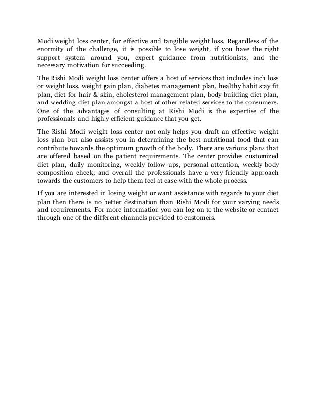 Modi weight loss center, for effective and tangible weight loss. Regardless of the
enormity of the challenge, it is possible to lose weight, if you have the right
support system around you, expert guidance from nutritionists, and the
necessary motivation for succeeding.
The Rishi Modi weight loss center offers a host of services that includes inch loss
or weight loss, weight gain plan, diabetes management plan, healthy habit stay fit
plan, diet for hair & skin, cholesterol management plan, body building diet plan,
and wedding diet plan amongst a host of other related services to the consumers.
One of the advantages of consulting at Rishi Modi is the expertise of the
professionals and highly efficient guidance that you get.
The Rishi Modi weight loss center not only helps you draft an effective weight
loss plan but also assists you in determining the best nutritional food that can
contribute towards the optimum growth of the body. There are various plans that
are offered based on the patient requirements. The center provides customized
diet plan, daily monitoring, weekly follow-ups, personal attention, weekly-body
composition check, and overall the professionals have a very friendly approach
towards the customers to help them feel at ease with the whole process.
If you are interested in losing weight or want assistance with regards to your diet
plan then there is no better destination than Rishi Modi for your varying needs
and requirements. For more information you can log on to the website or contact
through one of the different channels provided to customers.
 