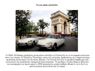 Το πιο ωραίο αυτοκίνητο
Το 2009, 20 διάσημοι σχεδιαστές αυτοκινήτων επέλεξαν το Citroen DS ως το πιο όμορφο αυτοκίνητο
όλων των εποχών. Ο Τζορτζέτο Τζουτζιάρο, μέλος της επιτροπής, βραβευμένος ως ο σημαντικότερος
σχεδιαστής αυτοκινήτων του 20 αιώνα, δήλωσε: «Το Citroen DS είναι το μοναδικό παράδειγμα ενός
αυτοκινήτου που σχεδιάστηκε πραγματικά πρωτοποριακά». Το σχεδίασε ο Ιταλός Φλαμίνιο Μπερτόνι
και κυκλοφόρησε για πρώτη φορά το 1955 προκαλώντας μεγάλη αίσθηση. Μπορείτε να το δειτε σε
αρκετά μουσεία αυτοκινήτου ανά τον κόσμο.
 