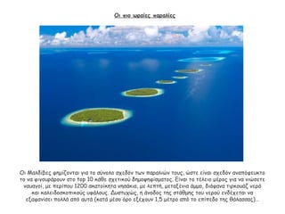 Οι πιο ωραίες παραλίες
Οι Μαλδίβες φημίζονται για το σύνολο σχεδόν των παραλιών τους, ώστε είναι σχεδόν αναπόφευκτο
το να φιγουράρουν στο top 10 κάθε σχετικού δημοψηφίσματος. Είναι το τέλειο μέρος για να νιώσετε
ναυαγοί, με περίπου 1200 ακατοίκητα νησάκια, με λεπτή, μεταξένια άμμο, διάφανα τιρκουάζ νερά
και καλειδοσκοπικούς υφάλους. Δυστυχώς, η άνοδος της στάθμης του νερού ενδέχεται να
εξαφανίσει πολλά από αυτά (κατά μέσο όρο εξέχουν 1,5 μέτρο από το επίπεδο της θάλασσας)…
 