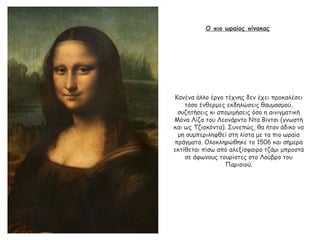 Ο πιο ωραίος πίνακας
Κανένα άλλο έργο τέχνης δεν έχει προκαλέσει
τόσο ένθερμες εκδηλώσεις θαυμασμού,
συζητήσεις κι απομιμήσεις όσο η αινιγματική
Μόνα Λίζα του Λεονάρντο Ντα Βίντσι (γνωστή
και ως Τζιοκόντα). Συνεπώς, θα ήταν άδικο να
μη συμπεριληφθεί στη λίστα με τα πιο ωραία
πράγματα. Ολοκληρώθηκε το 1506 και σήμερα
εκτίθεται πίσω από αλεξίσφαιρο τζάμι μπροστά
σε άφωνους τουρίστες στο Λούβρο του
Παρισιού.
 