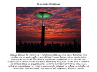 Το πιο ωραίο ηλιοβασίλεμα
Ξέρουμε, ξέρουμε. Το να επιλέξεις το καλύτερο ηλιοβασίλεμα, είναι εξίσου δύσκολο με το να
επιλέξεις την πιο ωραία νιφάδα σε χιονοθύελλα. Είναι όλα διαφορετικά και η επιλογή είναι
αποκλειστικά προσωπική. Παρόλα αυτά, μερικά μέρη είναι θρυλικά για το μαγευτικό τους
ηλιοβασίλεμα. Η Valle de la Luna στην έρημο Ατακάμα της Χιλής είναι ένα από αυτά. Η Σαντορίνη
είναι επίσης διάσημη. Θα ξεχωρίσουμε τον κόλπο της Μανίλας στις Φιλιππίνες όπου δεκάδες
ταξιδιώτες σκαρφαλώνουν έναν τεράστιο αμμόλοφο κάθε απόγευμα για να δουν ένα εκθαμβωτικό
ηφαιστειώδες τοπίο γεμάτο ροζ, πορτοκαλί και μωβ αποχρώσεις. Αξέχαστη εμπειρία
 